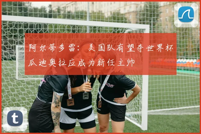 阿尔蒂多雷：美国队有望夺世界杯瓜迪奥拉应成为新任主帅