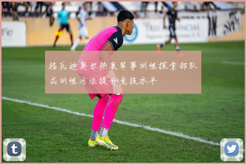格瓦迪奥尔热衷军事训练探索部队式训练方法提升竞技水平
