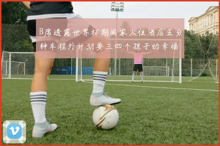 B席透露世界杯期间家人住酒店五分钟车程外计划要三四个孩子的幸福生活