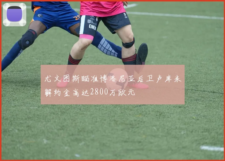尤文图斯瞄准博洛尼亚后卫卢库米解约金高达2800万欧元