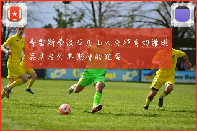 普雷斯蒂谈亚历山大与邓肯的谦逊品质与外界期待的距离