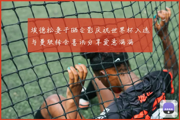 埃德松妻子晒合影庆祝世界杯入选与曼联转会喜讯分享爱意满满