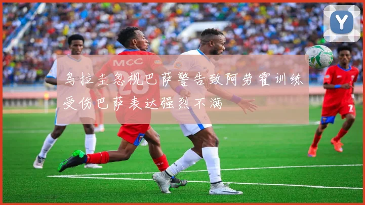 乌拉圭忽视巴萨警告致阿劳霍训练受伤巴萨表达强烈不满