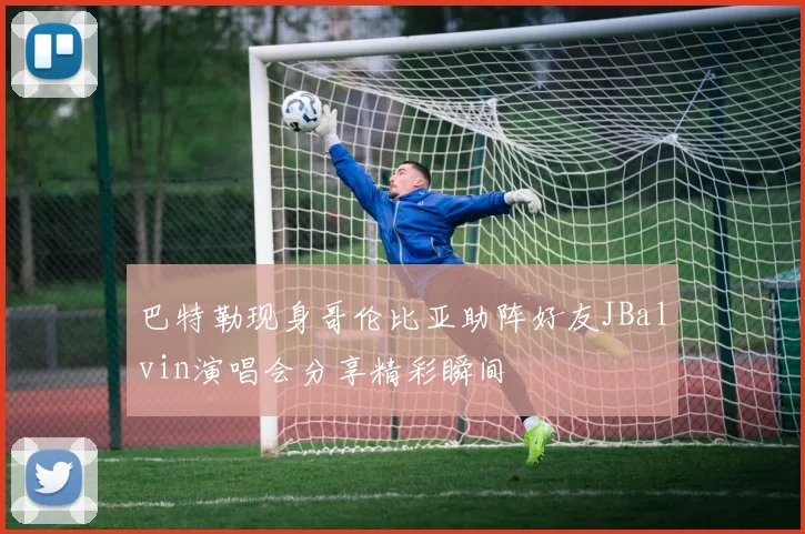巴特勒现身哥伦比亚助阵好友JBalvin演唱会分享精彩瞬间