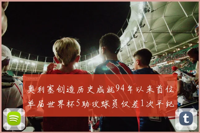 奥利塞创造历史成就94年以来首位单届世界杯5助攻球员仅差1次平纪录