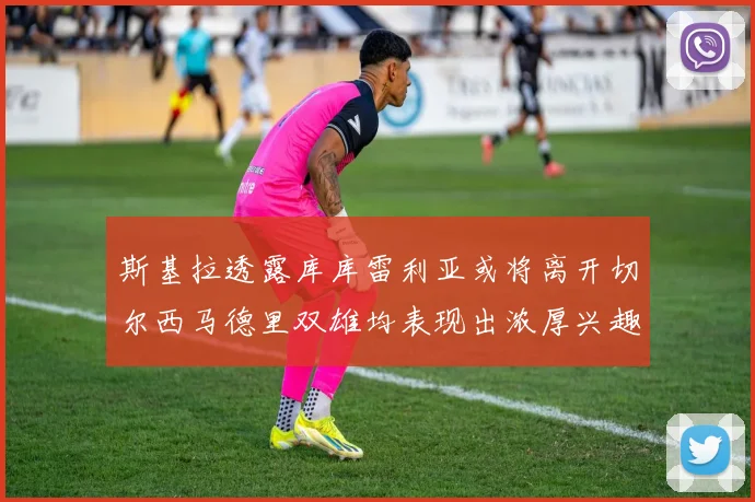斯基拉透露库库雷利亚或将离开切尔西马德里双雄均表现出浓厚兴趣