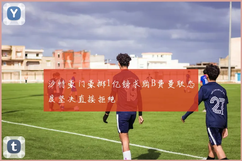 沙特豪门豪掷1亿镑求购B费曼联态度坚决直接拒绝